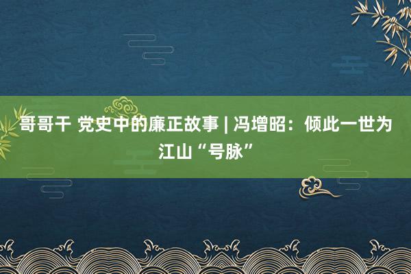 哥哥干 党史中的廉正故事 | 冯增昭：倾此一世为江山“号脉”