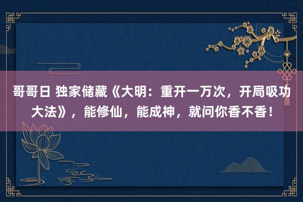 哥哥日 独家储藏《大明：重开一万次，开局吸功大法》，能修仙，能成神，就问你香不香！