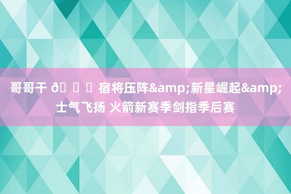 哥哥干 🚀宿将压阵&新星崛起&士气飞扬 火箭新赛季剑指季后赛