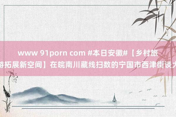 www 91porn com #本日安徽#【乡村旅游拓展新空间】在皖南川藏线扫数的宁国市西津街谈大