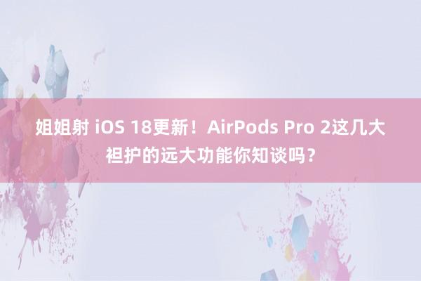 姐姐射 iOS 18更新！AirPods Pro 2这几大袒护的远大功能你知谈吗？