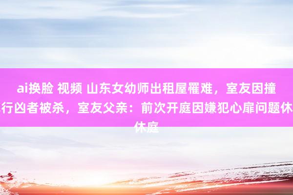 ai换脸 视频 山东女幼师出租屋罹难，室友因撞见行凶者被杀，室友父亲：前次开庭因嫌犯心扉问题休庭