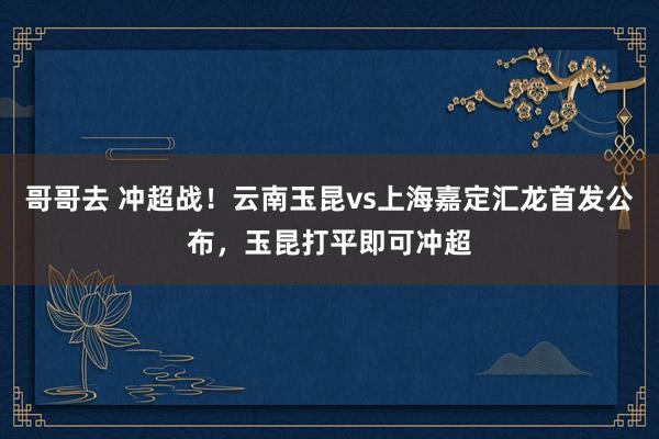 哥哥去 冲超战！云南玉昆vs上海嘉定汇龙首发公布，玉昆打平即可冲超