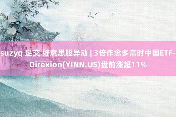 suzyq 足交 好意思股异动 | 3倍作念多富时中国ETF-Direxion(YINN.US)盘前涨超11%