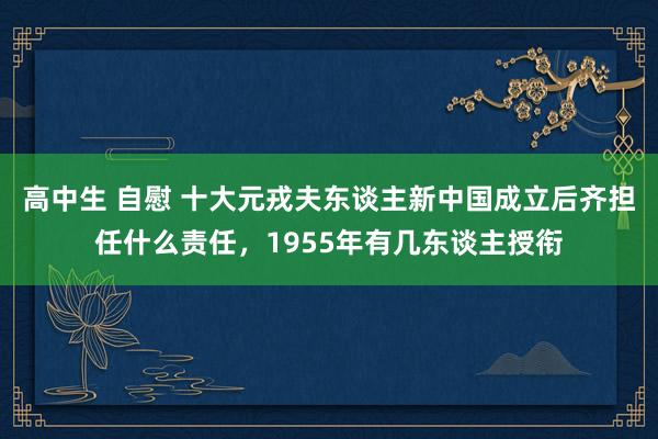 高中生 自慰 十大元戎夫东谈主新中国成立后齐担任什么责任，1955年有几东谈主授衔