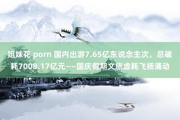 姐妹花 porn 国内出游7.65亿东说念主次，总破耗7008.17亿元——国庆假期文旅虚耗飞扬涌动