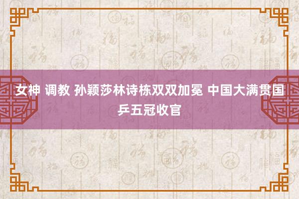 女神 调教 孙颖莎林诗栋双双加冕 中国大满贯国乒五冠收官