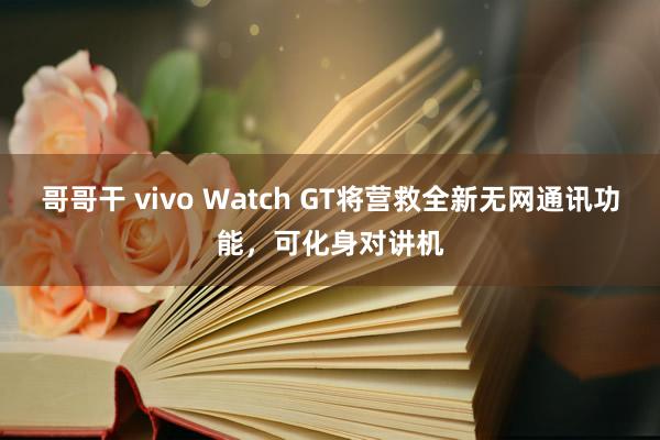 哥哥干 vivo Watch GT将营救全新无网通讯功能，可化身对讲机