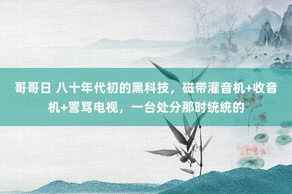 哥哥日 八十年代初的黑科技，磁带灌音机+收音机+詈骂电视，一台处分那时统统的