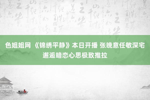 色姐姐网 《锦绣平静》本日开播 张晚意任敏深宅邂逅暗恋心思极致推拉