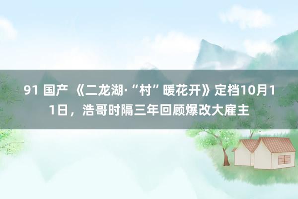 91 国产 《二龙湖·“村”暖花开》定档10月11日，浩哥时隔三年回顾爆改大雇主