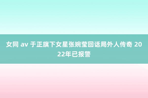 女同 av 于正旗下女星张婉莹回话局外人传奇 2022年已报警