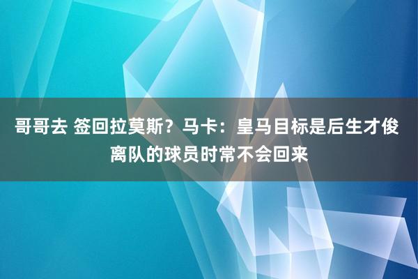 哥哥去 签回拉莫斯？马卡：皇马目标是后生才俊 离队的球员时常不会回来