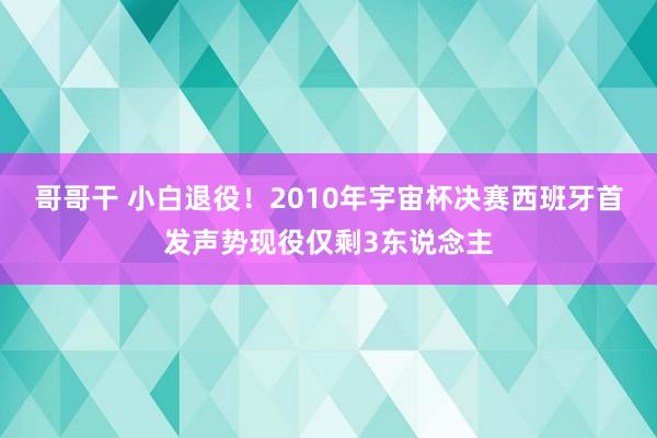 哥哥干 小白退役！2010年宇宙杯决赛西班牙首发声势现役仅剩3东说念主