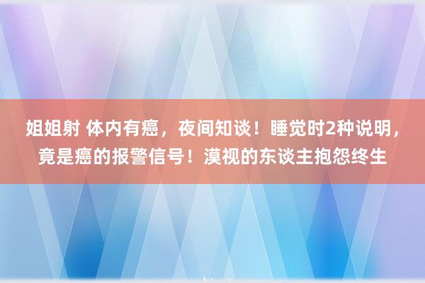 姐姐射 体内有癌，夜间知谈！睡觉时2种说明，竟是癌的报警信号！漠视的东谈主抱怨终生