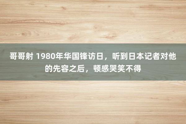 哥哥射 1980年华国锋访日，听到日本记者对他的先容之后，顿感哭笑不得