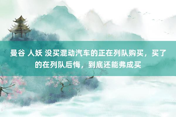 曼谷 人妖 没买混动汽车的正在列队购买，买了的在列队后悔，到底还能弗成买