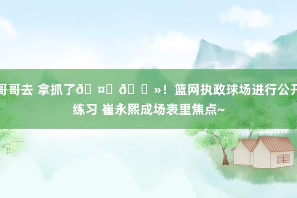 哥哥去 拿抓了🤏🏻！篮网执政球场进行公开练习 崔永熙成场表里焦点~