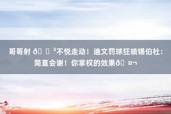 哥哥射 😳不悦走动！迪文罚球狂喷锡伯杜：简直会谢！你掌权的效果🤬