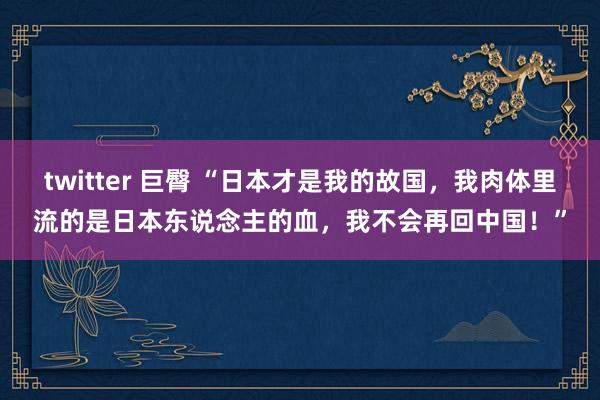 twitter 巨臀 “日本才是我的故国，我肉体里流的是日本东说念主的血，我不会再回中国！”