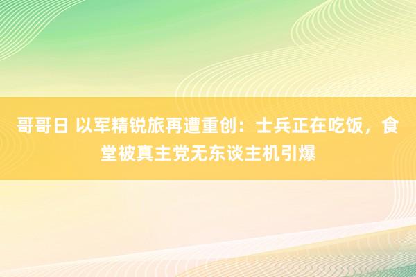 哥哥日 以军精锐旅再遭重创：士兵正在吃饭，食堂被真主党无东谈主机引爆