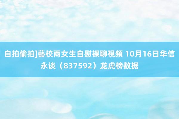 自拍偷拍]藝校兩女生自慰裸聊視頻 10月16日华信永谈（837592）龙虎榜数据