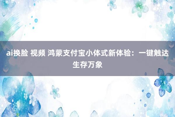 ai换脸 视频 鸿蒙支付宝小体式新体验：一键触达生存万象