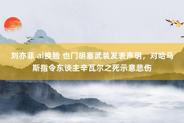 刘亦菲 ai换脸 也门胡塞武装发表声明，对哈马斯指令东谈主辛瓦尔之死示意悲伤