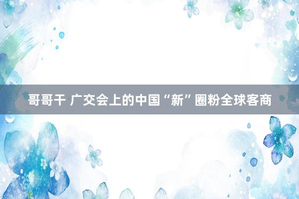 哥哥干 广交会上的中国“新”圈粉全球客商