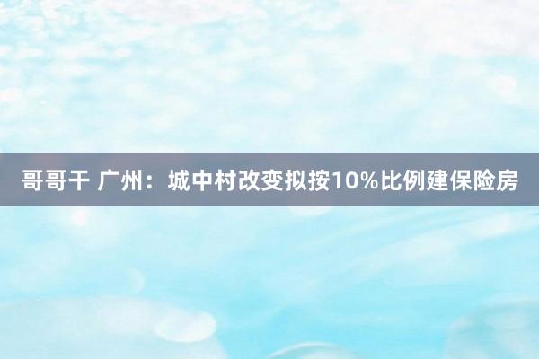 哥哥干 广州：城中村改变拟按10%比例建保险房