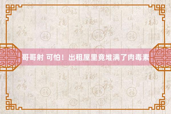 哥哥射 可怕！出租屋里竟堆满了肉毒素