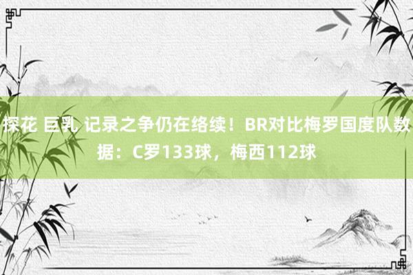 探花 巨乳 记录之争仍在络续！BR对比梅罗国度队数据：C罗133球，梅西112球