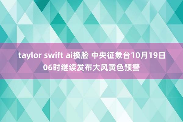 taylor swift ai换脸 中央征象台10月19日06时继续发布大风黄色预警