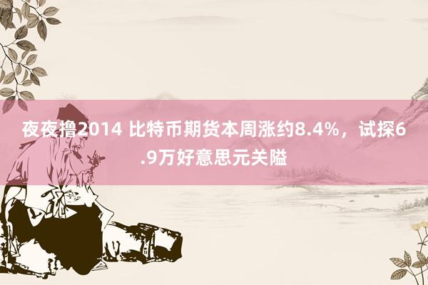 夜夜撸2014 比特币期货本周涨约8.4%，试探6.9万好意思元关隘