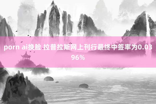 porn ai换脸 拉普拉斯网上刊行最终中签率为0.0396%