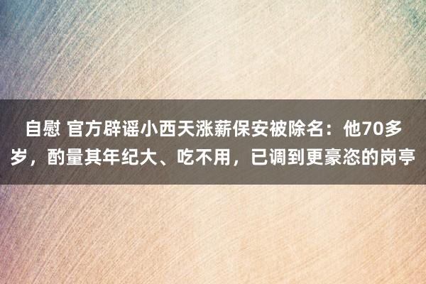 自慰 官方辟谣小西天涨薪保安被除名：他70多岁，酌量其年纪大、吃不用，已调到更豪恣的岗亭