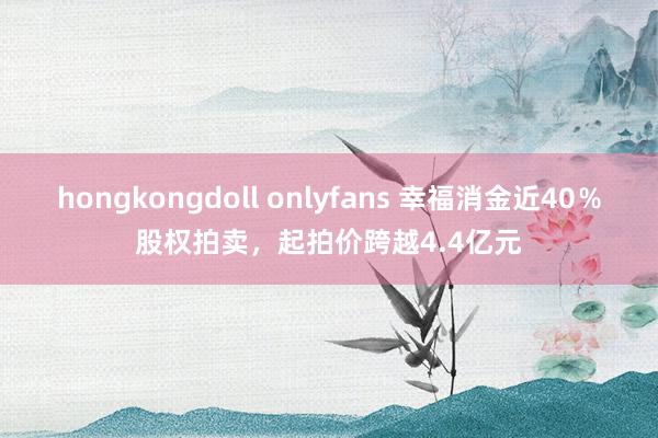 hongkongdoll onlyfans 幸福消金近40％股权拍卖，起拍价跨越4.4亿元