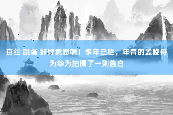 白丝 跳蛋 好好意思啊！多年已往，年青的孟晚舟为华为拍摄了一则告白