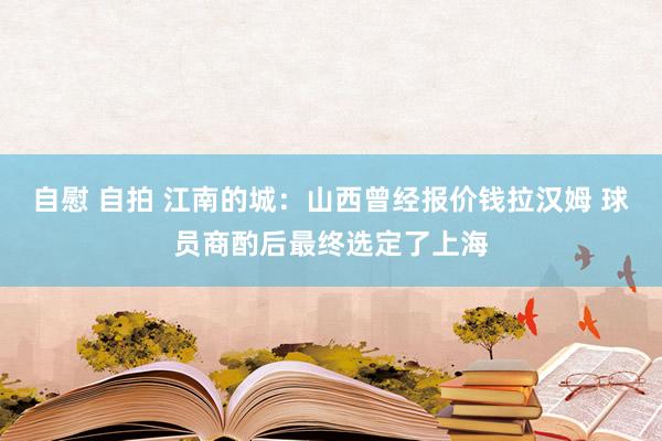 自慰 自拍 江南的城：山西曾经报价钱拉汉姆 球员商酌后最终选定了上海