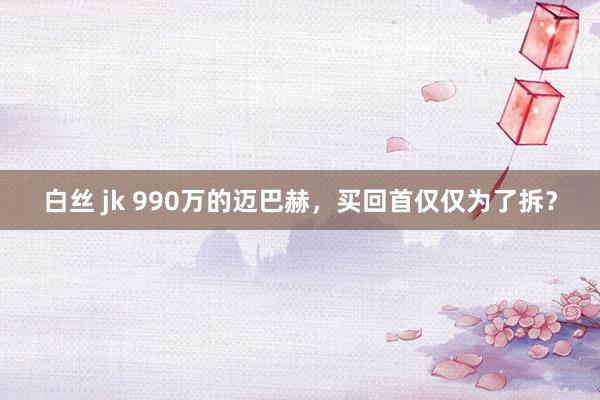 白丝 jk 990万的迈巴赫，买回首仅仅为了拆？