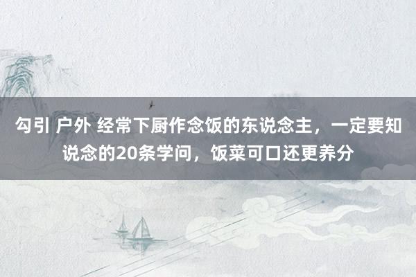 勾引 户外 经常下厨作念饭的东说念主，一定要知说念的20条学问，饭菜可口还更养分