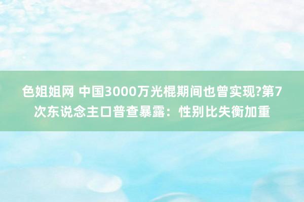 色姐姐网 中国3000万光棍期间也曾实现?第7次东说念主口普查暴露：性别比失衡加重