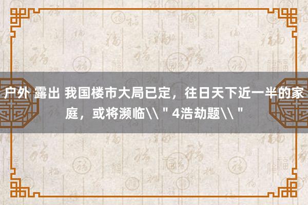 户外 露出 我国楼市大局已定，往日天下近一半的家庭，或将濒临\＂4浩劫题\＂