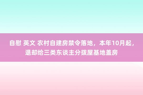 自慰 英文 农村自建房禁令落地，本年10月起，退却给三类东谈主分拨屋基地盖房