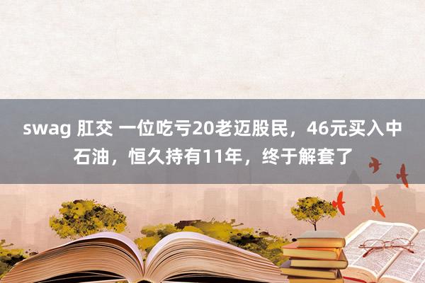 swag 肛交 一位吃亏20老迈股民，46元买入中石油，恒久持有11年，终于解套了