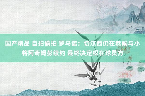 国产精品 自拍偷拍 罗马诺：切尔西仍在恭候与小将阿奇姆彭续约 最终决定权在球员方