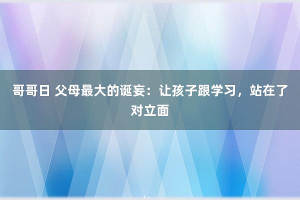 哥哥日 父母最大的诞妄：让孩子跟学习，站在了对立面