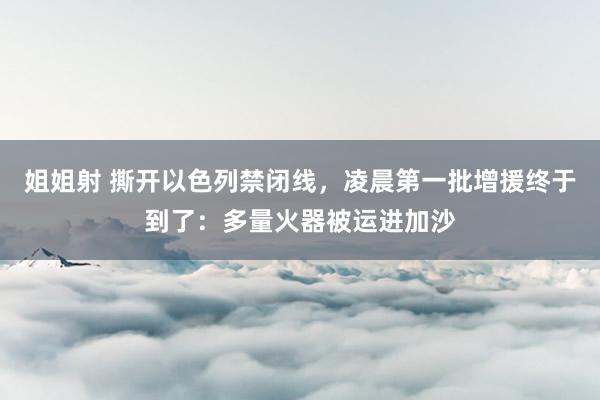 姐姐射 撕开以色列禁闭线，凌晨第一批增援终于到了：多量火器被运进加沙