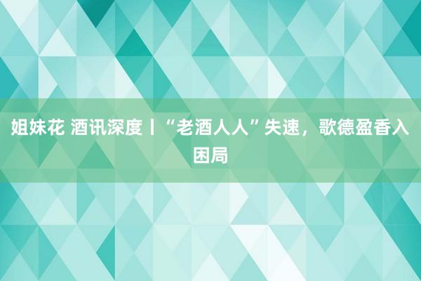 姐妹花 酒讯深度丨“老酒人人”失速，歌德盈香入困局