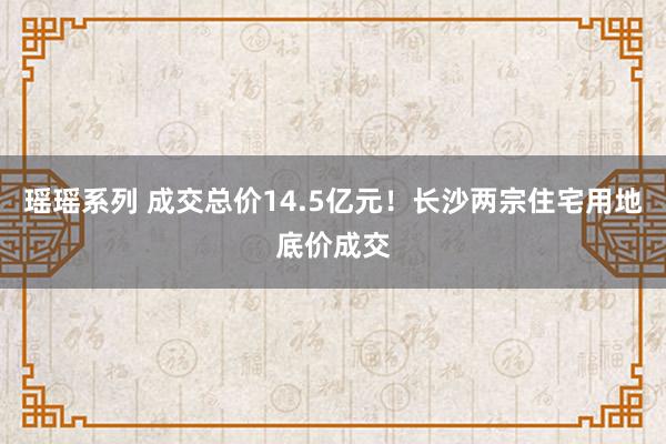 瑶瑶系列 成交总价14.5亿元！长沙两宗住宅用地底价成交